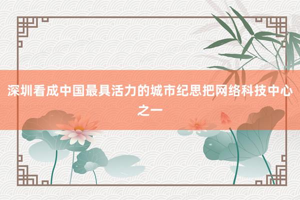 深圳看成中国最具活力的城市纪思把网络科技中心之一