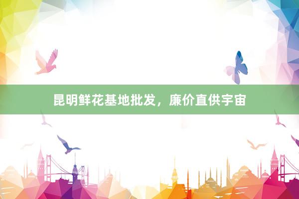 昆明鲜花基地批发，廉价直供宇宙